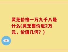 灵芝价格一万九千八是什么(灵芝售价近2万元，价值几何？)