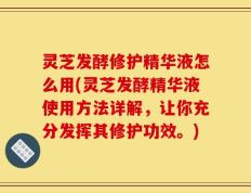 灵芝发酵修护精华液怎么用(灵芝发酵精华液使用方法详解，让你充分发挥其修护功效。)