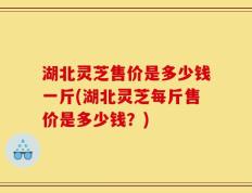 湖北灵芝售价是多少钱一斤(湖北灵芝每斤售价是多少钱？)