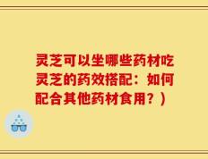 灵芝可以坐哪些药材吃灵芝的药效搭配：如何配合其他药材食用？)