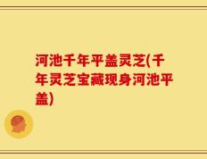 河池千年平盖灵芝(千年灵芝宝藏现身河池平盖)