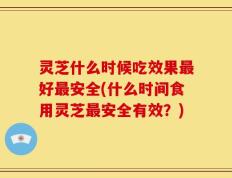 灵芝什么时候吃效果最好最安全(什么时间食用灵芝最安全有效？)