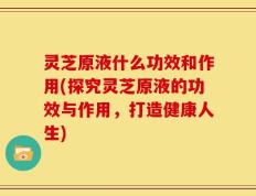 灵芝原液什么功效和作用(探究灵芝原液的功效与作用，打造健康人生)