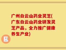 广州白云山药业灵芝(广东白云山药业研发灵芝产品，全力推广健康养生产业)