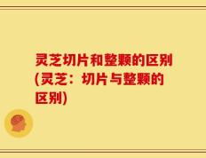 灵芝切片和整颗的区别(灵芝：切片与整颗的区别)