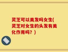 灵芝可以美发吗女生(灵芝对女生的头发有美化作用吗？)
