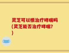 灵芝可以根治疗哮喘吗(灵芝能否治疗哮喘？)