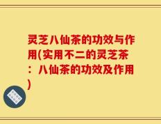 灵芝八仙茶的功效与作用(实用不二的灵芝茶：八仙茶的功效及作用)