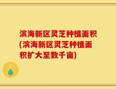 滨海新区灵芝种植面积(滨海新区灵芝种植面积扩大至数千亩)