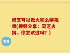 灵芝可以做火锅么嘛视频(视频分享：灵芝火锅，你尝试过吗？)