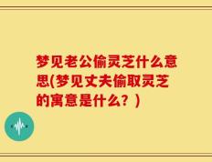 梦见老公偷灵芝什么意思(梦见丈夫偷取灵芝的寓意是什么？)