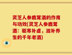 灵芝人参鹿茸酒的作用与功效(灵芝人参鹿茸酒：驱寒补虚，滋补养生的千年老酒)