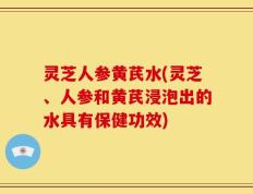 灵芝人参黄芪水(灵芝、人参和黄芪浸泡出的水具有保健功效)
