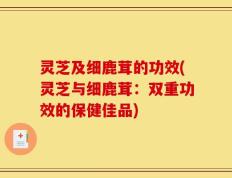 灵芝及细鹿茸的功效(灵芝与细鹿茸：双重功效的保健佳品)