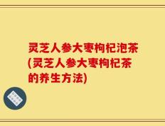 灵芝人参大枣枸杞泡茶(灵芝人参大枣枸杞茶的养生方法)