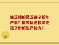 仙芝楼的灵芝孢子粉年产量？探究仙芝楼灵芝孢子粉的生产能力？