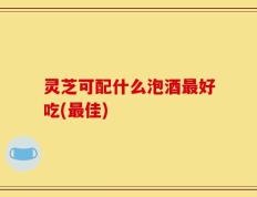 灵芝可配什么泡酒最好吃(最佳)