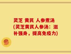 灵芝 黄芪 人参煮汤(灵芝黄芪人参汤：滋补强身，提高免疫力)