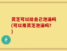 灵芝可以给自己泡澡吗(可以用灵芝泡澡吗？)