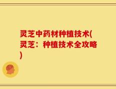 灵芝中药材种植技术(灵芝：种植技术全攻略)