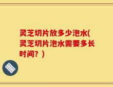 灵芝切片放多少泡水(灵芝切片泡水需要多长时间？)
