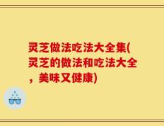 灵芝做法吃法大全集(灵芝的做法和吃法大全，美味又健康)
