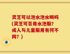灵芝可以泡水泡水喝吗(灵芝可否用水泡服？成人与儿童服用有何不同？)