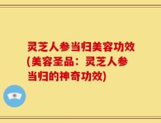 灵芝人参当归美容功效(美容圣品：灵芝人参当归的神奇功效)