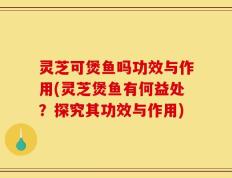 灵芝可煲鱼吗功效与作用(灵芝煲鱼有何益处？探究其功效与作用)