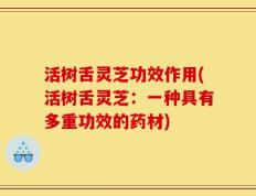 活树舌灵芝功效作用(活树舌灵芝：一种具有多重功效的药材)