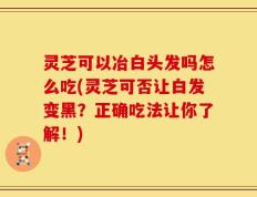 灵芝可以冶白头发吗怎么吃(灵芝可否让白发变黑？正确吃法让你了解！)