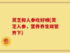灵芝和人参吃好哦(灵芝人参，营养养生双管齐下)