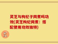 灵芝与枸杞子同煮吗功效(灵芝枸杞同煮：搭配使用功效独特)