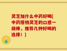 灵芝加什么中药好喝(中药搭档灵芝的口感一级棒，推荐几种好喝的选择！)