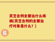 灵芝合剂主要治什么疾病(灵芝合剂的主要治疗对象是什么？)