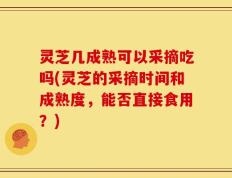 灵芝几成熟可以采摘吃吗(灵芝的采摘时间和成熟度，能否直接食用？)