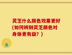 灵芝什么颜色效果更好(如何辨别灵芝颜色对身体更有益？)