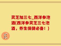 灵芝加三七_西洋参泡酒(西洋参灵芝三七泡酒，养生保健必备！)