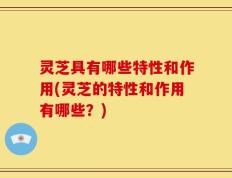 灵芝具有哪些特性和作用(灵芝的特性和作用有哪些？)