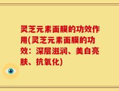灵芝元素面膜的功效作用(灵芝元素面膜的功效：深层滋润、美白亮肤、抗氧化)