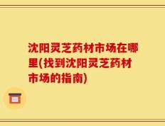沈阳灵芝药材市场在哪里(找到沈阳灵芝药材市场的指南)