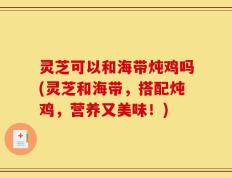 灵芝可以和海带炖鸡吗(灵芝和海带，搭配炖鸡，营养又美味！)