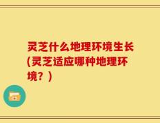 灵芝什么地理环境生长(灵芝适应哪种地理环境？)