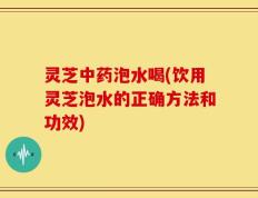 灵芝中药泡水喝(饮用灵芝泡水的正确方法和功效)