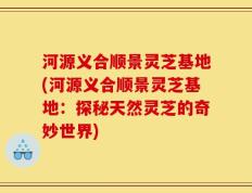 河源义合顺景灵芝基地(河源义合顺景灵芝基地：探秘天然灵芝的奇妙世界)