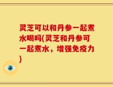 灵芝可以和丹参一起煮水喝吗(灵芝和丹参可一起煮水，增强免疫力)