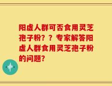 阳虚人群可否食用灵芝孢子粉？？专家解答阳虚人群食用灵芝孢子粉的问题？