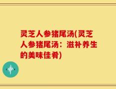灵芝人参猪尾汤(灵芝人参猪尾汤：滋补养生的美味佳肴)