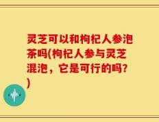 灵芝可以和枸杞人参泡茶吗(枸杞人参与灵芝混泡，它是可行的吗？)