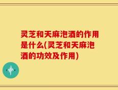 灵芝和天麻泡酒的作用是什么(灵芝和天麻泡酒的功效及作用)